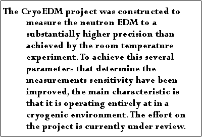 Text Box: The CryoEDM project was constructed to measure the neutron EDM to a substantially higher precision than achieved by the room temperature experiment. To achieve this several parameters that determine the measurements sensitivity have been improved, the main characteristic is that it is operating entirely at in a cryogenic environment. The effort on the project is currently under review.