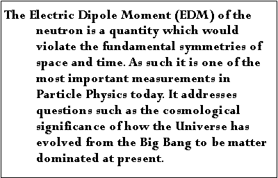 Text Box: The Electric Dipole Moment (EDM) of the neutron is a quantity which would violate the fundamental symmetries of space and time. As such it is one of the most important measurements in Particle Physics today. It addresses questions such as the cosmological significance of how the Universe has evolved from the Big Bang to be matter dominated at present.